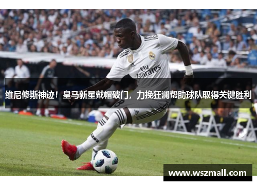 维尼修斯神迹！皇马新星戴帽破门，力挽狂澜帮助球队取得关键胜利