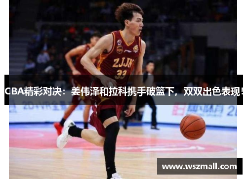 CBA精彩对决：姜伟泽和拉科携手破篮下，双双出色表现！